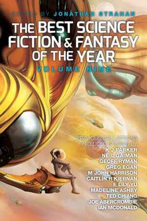 The Best Science Fiction and Fantasy of the Year, Volume 9 by Ian McDonald, Greg Egan, Rachel Swirsky, Garth Nix, Lauren Beukes, K.J. Parker, Eleanor Arnason, Elizabeth Bear, Jonathan Strahan, Holly Black, Michael Swanwick, Karl Schroeder, Kai Ashante Wilson, Genevieve Valentine, Caitlín R. Kiernan, Amal El-Mohtar, Alice Sola Kim, Theodora Goss, Kelly Link, Peter Watts, Ken Liu, Usman T. Malik, James Patrick Kelly, Nicola Griffith, Ellen Klages, Joe Abercrombie, Paolo Bacigalupi, Tim Maughan