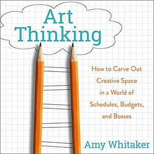 Art Thinking: How to Carve Out Creative Space in a World of Schedules, Budgets, and Bosses by Amy Whitaker