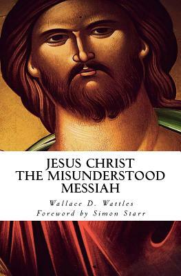 Jesus Christ - The Misunderstood Messiah: Foreword by Simon Starr by Wallace D. Wattles, Simon Starr