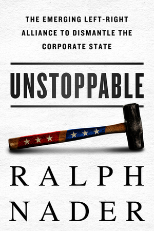 Unstoppable: The Emerging Left-Right Alliance to Dismantle the Corporate State by Ralph Nader