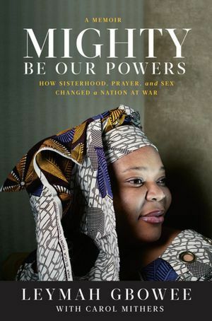 Mighty Be Our Powers: How Sisterhood, Prayer, and Sex Changed a Nation at War by Leymah Gbowee, Carol Mithers