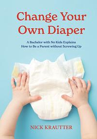 Change Your Own Diaper: A Bachelor with No Kids Explains How to Be a Parent Without Screwing Up by Nick Krautter