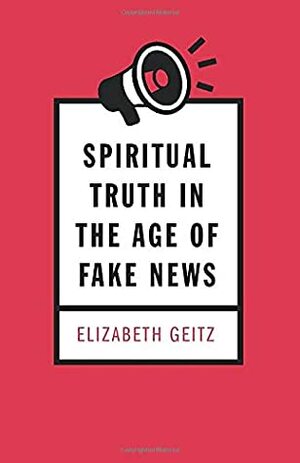 Spiritual Truth in the Age of Fake News by Elizabeth Geitz