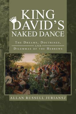 King David's Naked Dance: The Dreams, Doctrines, and Dilemmas of the Hebrews by Allan Russell Juriansz