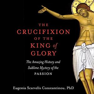 The Crucifixion of the King of Glory: The Amazing History and Sublime Mystery of the Passion by Eugenia Scarvelis Constantinou