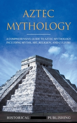 Aztec Mythology: A Comprehensive Guide to Aztec Mythology Including Myths, Art, Religion, and Culture by Publishing Historical Figures