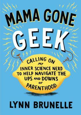 Mama Gone Geek: Calling on My Inner Science Nerd to Help Navigate the Ups and Downs of Parenthood by Lynn Brunelle