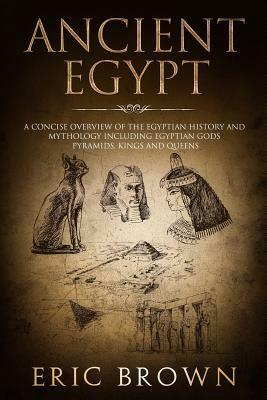 Ancient Egypt: A Concise Overview of the Egyptian History and Mythology Including the Egyptian Gods, Pyramids, Kings and Queens by Eric Brown