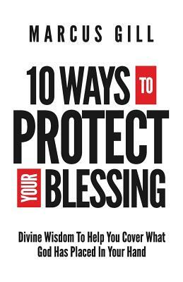 10 Ways To Protect Your Blessing: Divine Wisdom To Help You Cover What God Has Placed In Your Hand by Marcus Gill