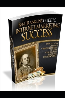 Ben Franklin's Guide to Internet Marketing Success: How You Can Use Ben's Thirteen Virtues to Make Your Business a Fortune on the Internet by Roger Kensly