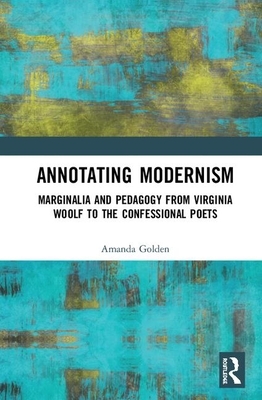 Annotating Modernism: Marginalia and Pedagogy from Virginia Woolf to the Confessional Poets by Amanda Golden