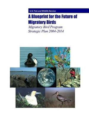 A Blueprint for the Future of Migratory Birds: Migratory Bird Program Strategic Plan 2004-2014 by Fish And Wildlife Service, U. S. Department of the Interior