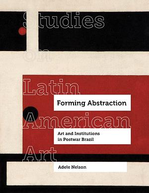 Forming Abstraction: Art and Institutions in Postwar Brazil by Adele Nelson