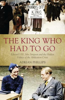 The King Who Had to Go: Edward VIII, Mrs Simpson and the Hidden Politics of the Abdication Crisis by Adrian Phillips