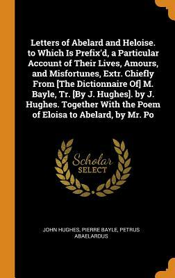 Letters of Abelard and Heloise. to Which Is Prefix'd, a Particular Account of Their Lives, Amours, and Misfortunes, Extr. Chiefly from [the Dictionnai by Petrus Abaelardus, Pierre Bayle, John Hughes