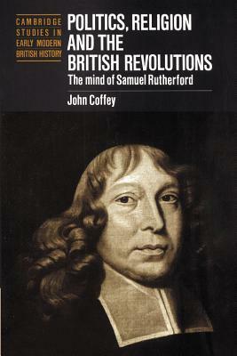 Politics, Religion and the British Revolutions: The Mind of Samuel Rutherford by John Coffey