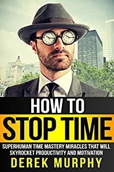 How to Stop Time: Superhuman Time Mastery Miracles that will Skyrocket Productivity and Motivation by Derek Murphy