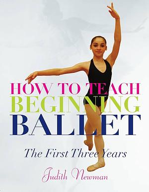How to Teach Beginning Ballet: The First Three Years by Judith Newman