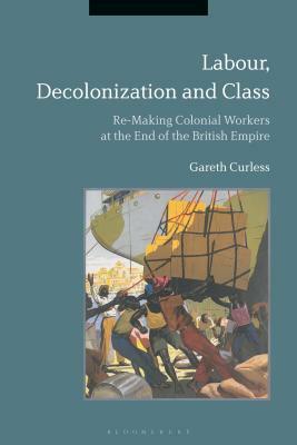 Labour, Decolonization and Class: Re-Making Colonial Workers at the End of the British Empire by Gareth Curless