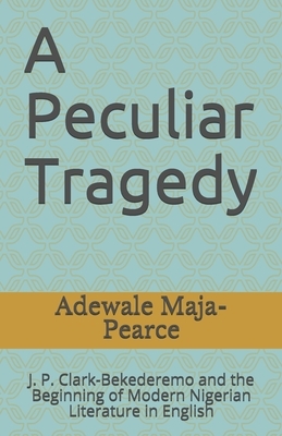 A Peculiar Tragedy: J. P. Clark-Bekederemo and the Beginning of Modern Nigerian Literature in English by Adewale Maja-Pearce