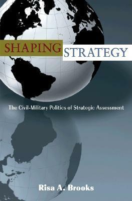 Shaping Strategy: The Civil-Military Politics of Strategic Assessment by Risa Brooks
