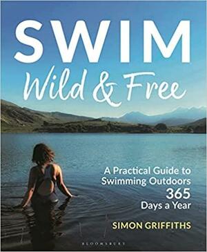 Swim Wild and Free: A Practical Guide to Swimming Outdoors 365 Days a Year by Simon Griffiths