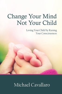 Change Your Mind Not Your Child: Loving Your Child by Raising Your Consciousness by Michael Cavallaro