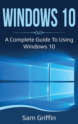 Windows 10: A Complete Guide to Using Windows 10 by Sam Griffin