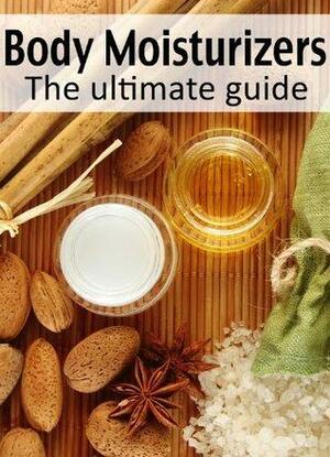 Body Moisturizers: The Ultimate Guide - Over 30 Homemade & Refreshing Recipes by Danielle Caples