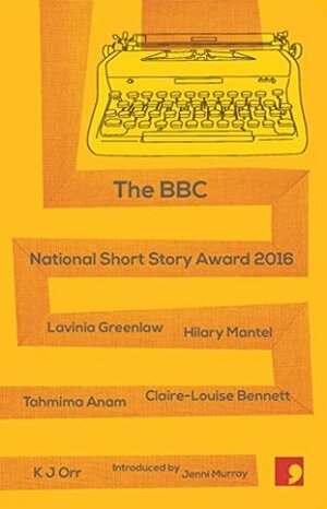 BBC National Short Story Award 2016 by Hilary Mantel, Lavinia Greenlaw, K.J. Orr, Jenni Murray, Claire-Louise Bennett, Tahmima Anam