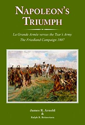 Napoleon's Triumph: La Grande Armée Versus the Tsar's Army : The Friedland Campaign, 1807 by James R. Arnold, Ralph R. Reinertsen