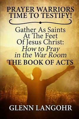 Prayer Warriors Time to Testify! Gather as Saints at the Feet of Jesus Christ: How to Pray in the War Room: The Book of Acts by Glenn Langohr