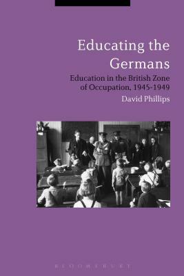 Educating the Germans: People and Policy in the British Zone of Germany, 1945-1949 by David Phillips