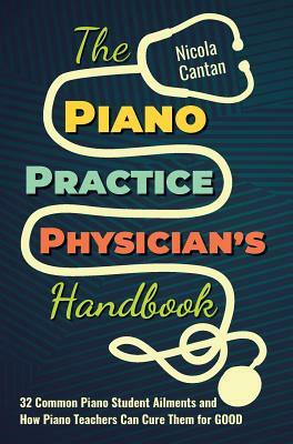 The Piano Practice Physician's Handbook: 32 Common Piano Student Ailments and How Piano Teachers Can Cure Them for GOOD by Nicola Cantan