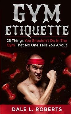 Gym Etiquette: 25 Things You Shouldn by Dale L. Roberts