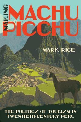 Making Machu Picchu: The Politics of Tourism in Twentieth-Century Peru by Mark Rice