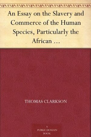 An Essay on the Slavery and Commerce of the Human Species, Particularly the African Translated from a Latin Dissertation, Which Was Honoured with the First ... for the Year 1785, with Additions by Thomas Clarkson