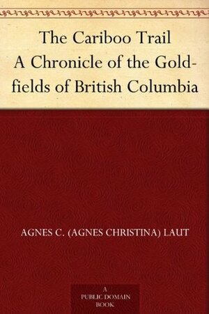 The Cariboo Trail A Chronicle of the Gold-fields of British Columbia by Agnes C. Laut