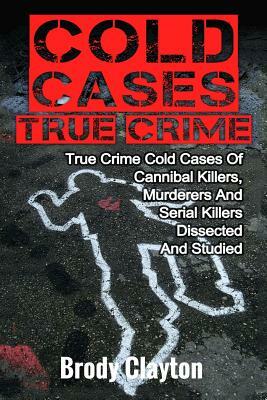 Cold Cases True Crime: True Crime Cold Cases Of Cannibal Killers, Murderers And Serial Killers Dissected And Studied by Brody Clayton