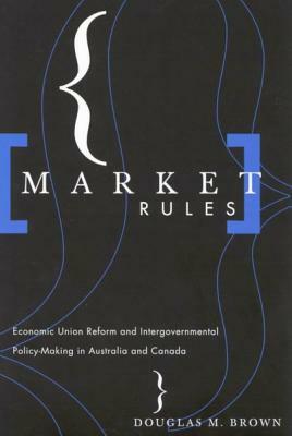 Market Rules: Economic Union Reform and Intergovernmental Policy-Making in Australia and Canada by Douglas M. Brown