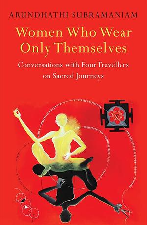 Women Who Wear Only Themselves: Conversations With Four Travellers On Sacred Journeys by Arundhathi Subramaniam