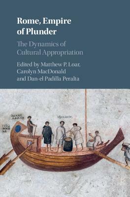 Rome, Empire of Plunder: The Dynamics of Cultural Appropriation by Carolyn MacDonald, Matthew P. Loar, Dan-el Padilla Peralta