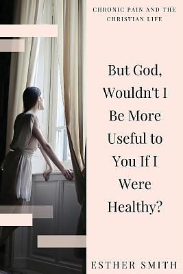 But God, Wouldn't I Be More Useful to You If I Were Healthy? by Esther Smith