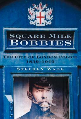 Square Mile Bobbies: The City of London Police 1829-1949 by Stephen Wade
