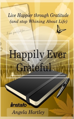 Happily Ever Grateful: Live Happier through Gratitude...(and Stop Whining About Life) by Angela Hartley
