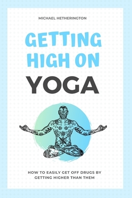 Getting High on Yoga: How to Easily Get Off Drugs By Getting Higher Than Them by Michael Hetherington