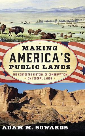 Making America's Public Lands: The Contested History of Conservation on Federal Lands by Adam M. Sowards