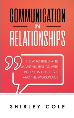 Communication In Relationships: How To Build And Maintain Bonds With People In Life, Love, And The Workplace by Shirley Cole