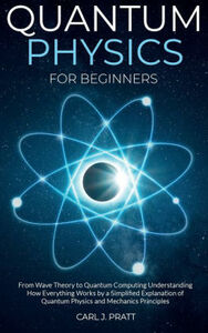 Quantum Physics for Beginners: From Wave Theory to Quantum Computing. Understanding How Everything Works by a Simplified Explanation of Quantum Physics and Mechanics Principles by Carl J. Pratt