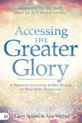 Accessing the Greater Glory: A Prophetic Invitation to New Realms of Holy Spirit Encounter by Ana Werner, Larry Sparks